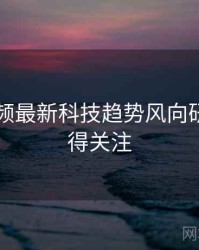 新91视频最新科技趋势风向研判，值得关注