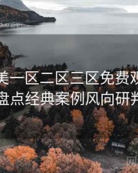 精品欧美一区二区三区免费观看资源盘点经典案例风向研判