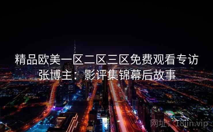 精品欧美一区二区三区免费观看专访张博主：影评集锦幕后故事