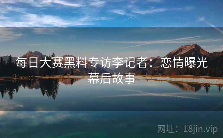 每日大赛黑料专访李记者:恋情曝光幕后故事 每日大赛黑料专访李记者:恋情曝光幕后故事