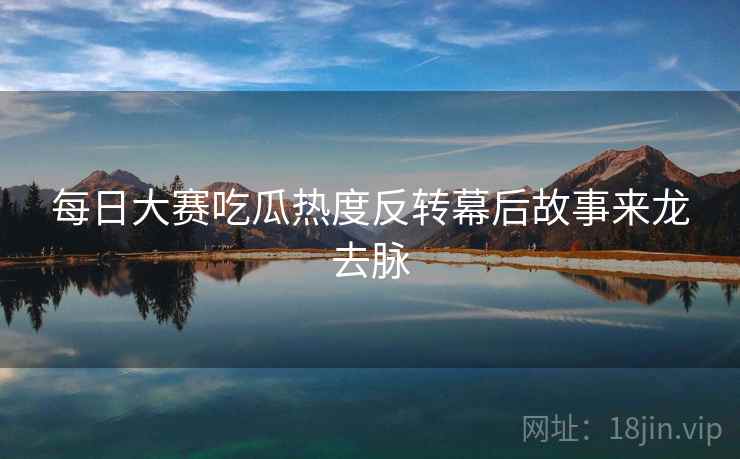 每日大赛吃瓜热度反转幕后故事来龙去脉 每日大赛吃瓜热度反转幕后故事来龙去脉